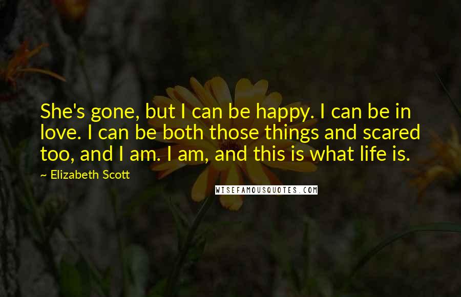 Elizabeth Scott Quotes: She's gone, but I can be happy. I can be in love. I can be both those things and scared too, and I am. I am, and this is what life is.