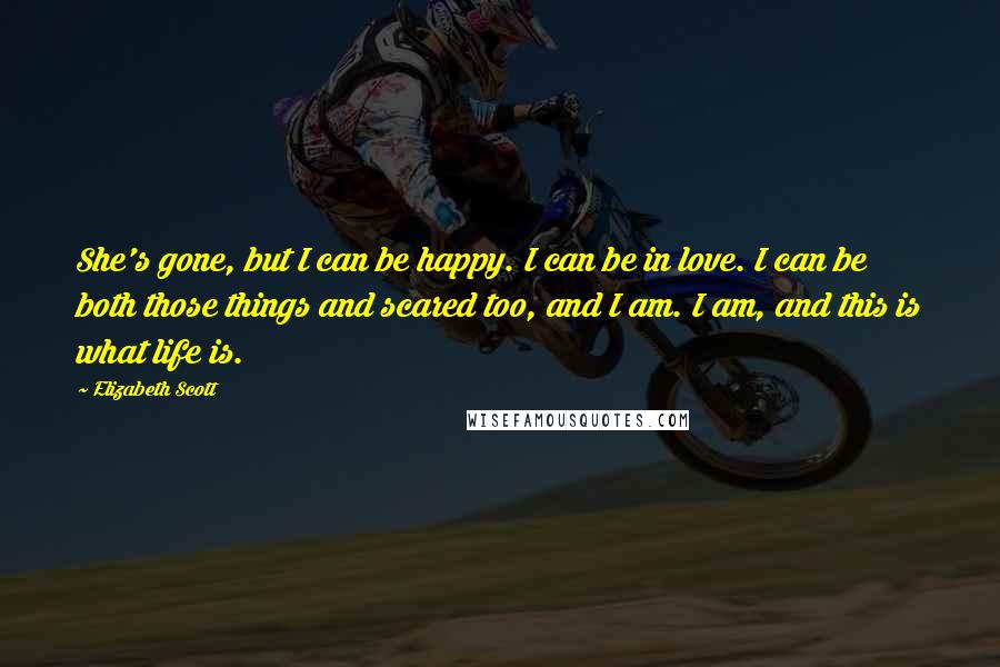 Elizabeth Scott Quotes: She's gone, but I can be happy. I can be in love. I can be both those things and scared too, and I am. I am, and this is what life is.