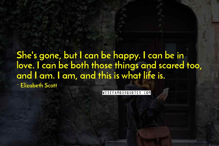 Elizabeth Scott Quotes: She's gone, but I can be happy. I can be in love. I can be both those things and scared too, and I am. I am, and this is what life is.