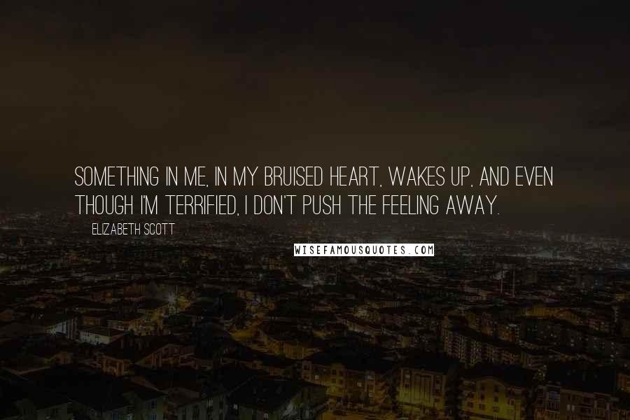 Elizabeth Scott Quotes: Something in me, in my bruised heart, wakes up, and even though I'm terrified, I don't push the feeling away.