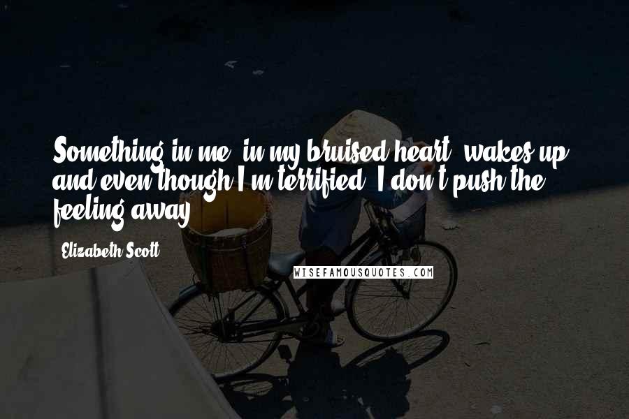 Elizabeth Scott Quotes: Something in me, in my bruised heart, wakes up, and even though I'm terrified, I don't push the feeling away.