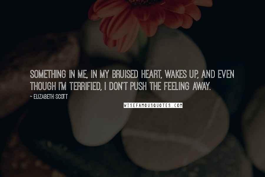 Elizabeth Scott Quotes: Something in me, in my bruised heart, wakes up, and even though I'm terrified, I don't push the feeling away.