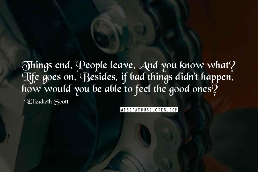 Elizabeth Scott Quotes: Things end. People leave. And you know what? Life goes on. Besides, if bad things didn't happen, how would you be able to feel the good ones?