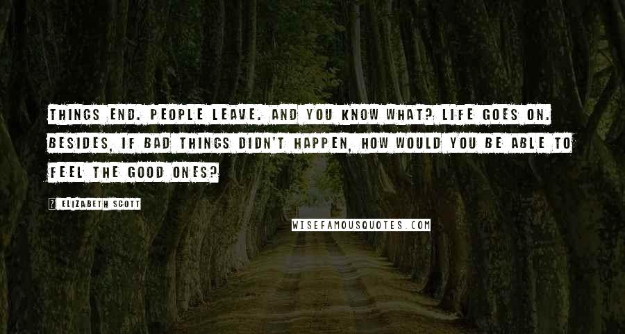 Elizabeth Scott Quotes: Things end. People leave. And you know what? Life goes on. Besides, if bad things didn't happen, how would you be able to feel the good ones?