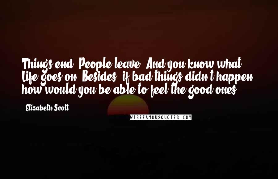 Elizabeth Scott Quotes: Things end. People leave. And you know what? Life goes on. Besides, if bad things didn't happen, how would you be able to feel the good ones?