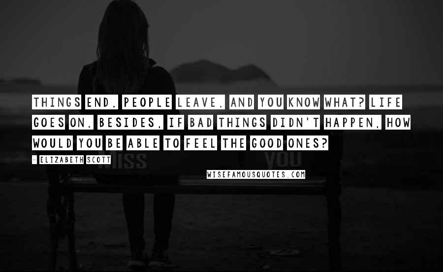 Elizabeth Scott Quotes: Things end. People leave. And you know what? Life goes on. Besides, if bad things didn't happen, how would you be able to feel the good ones?