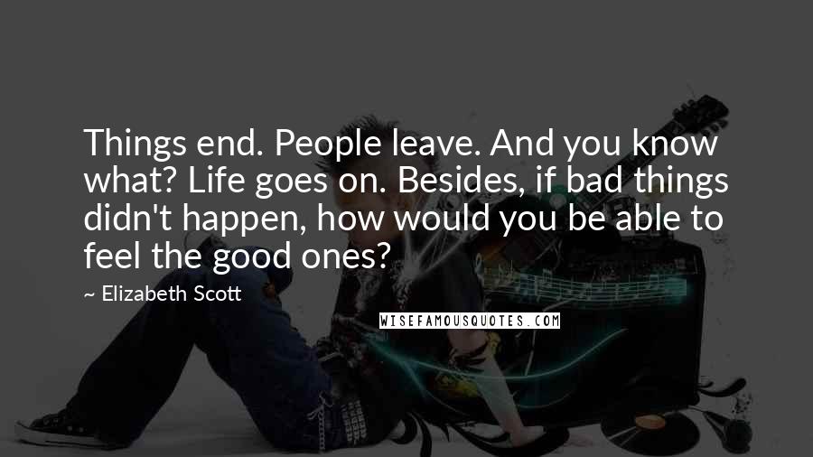 Elizabeth Scott Quotes: Things end. People leave. And you know what? Life goes on. Besides, if bad things didn't happen, how would you be able to feel the good ones?