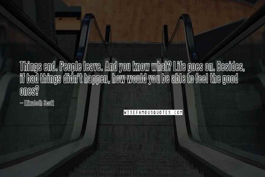 Elizabeth Scott Quotes: Things end. People leave. And you know what? Life goes on. Besides, if bad things didn't happen, how would you be able to feel the good ones?