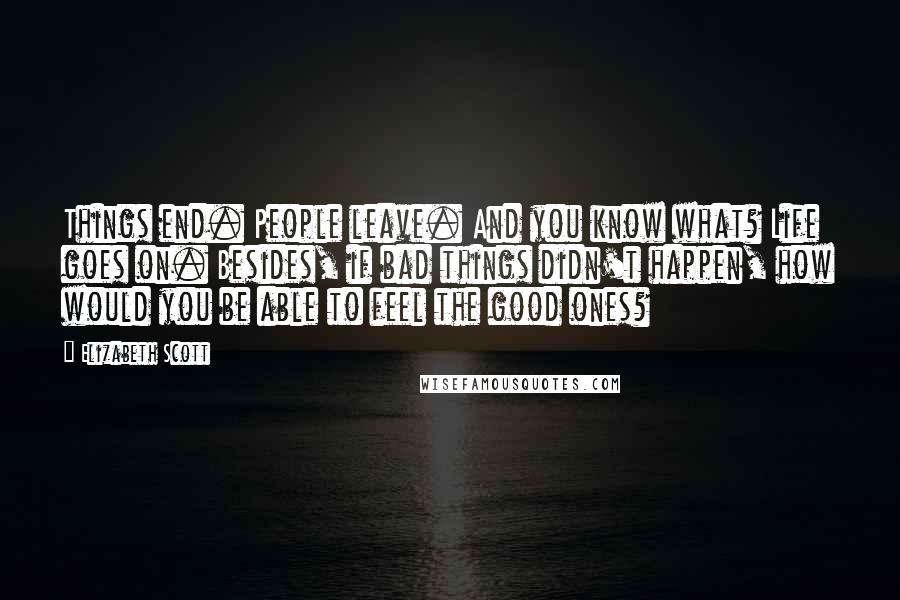 Elizabeth Scott Quotes: Things end. People leave. And you know what? Life goes on. Besides, if bad things didn't happen, how would you be able to feel the good ones?