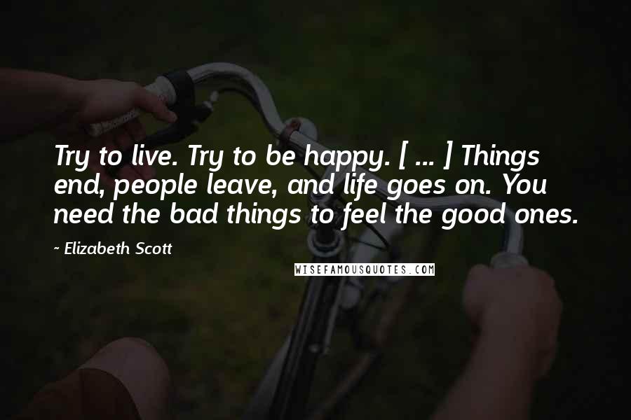 Elizabeth Scott Quotes: Try to live. Try to be happy. [ ... ] Things end, people leave, and life goes on. You need the bad things to feel the good ones.