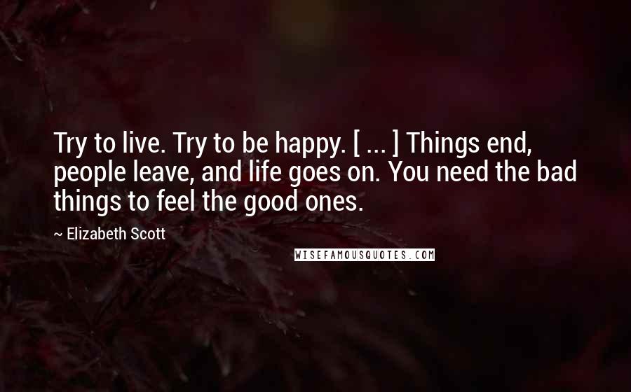 Elizabeth Scott Quotes: Try to live. Try to be happy. [ ... ] Things end, people leave, and life goes on. You need the bad things to feel the good ones.