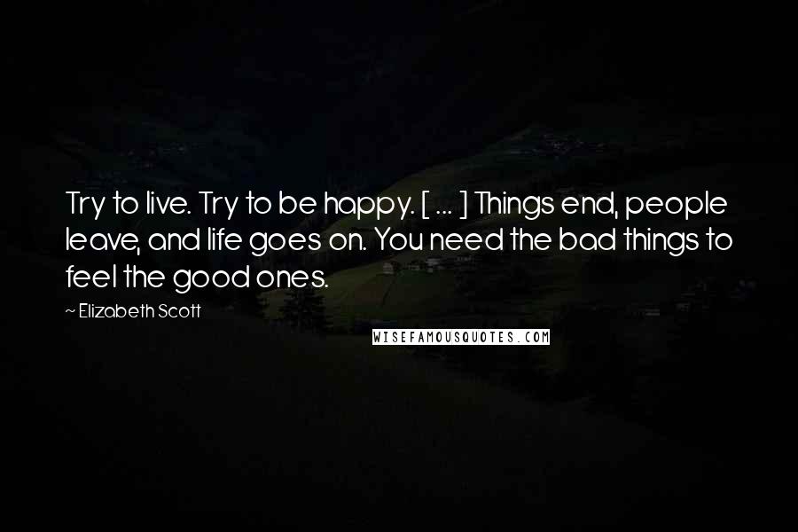 Elizabeth Scott Quotes: Try to live. Try to be happy. [ ... ] Things end, people leave, and life goes on. You need the bad things to feel the good ones.