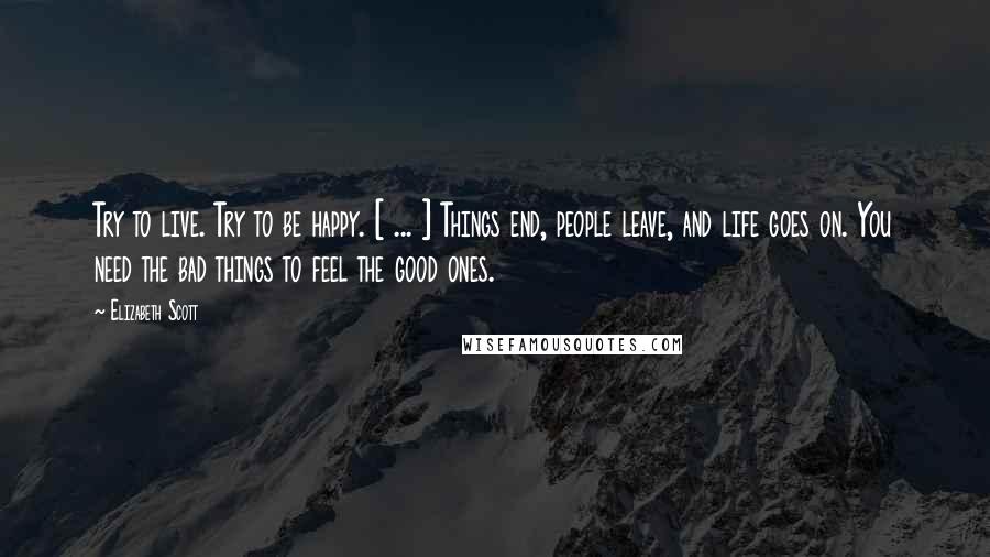 Elizabeth Scott Quotes: Try to live. Try to be happy. [ ... ] Things end, people leave, and life goes on. You need the bad things to feel the good ones.