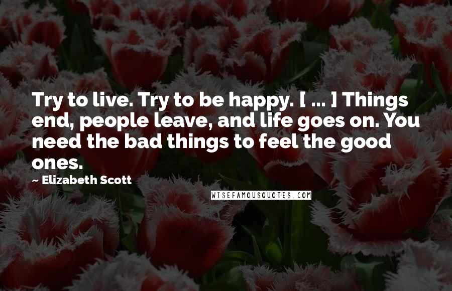 Elizabeth Scott Quotes: Try to live. Try to be happy. [ ... ] Things end, people leave, and life goes on. You need the bad things to feel the good ones.