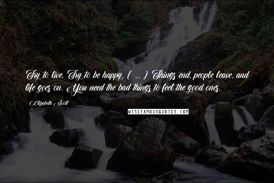 Elizabeth Scott Quotes: Try to live. Try to be happy. [ ... ] Things end, people leave, and life goes on. You need the bad things to feel the good ones.