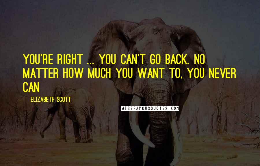 Elizabeth Scott Quotes: You're right ... you can't go back. No matter how much you want to, you never can