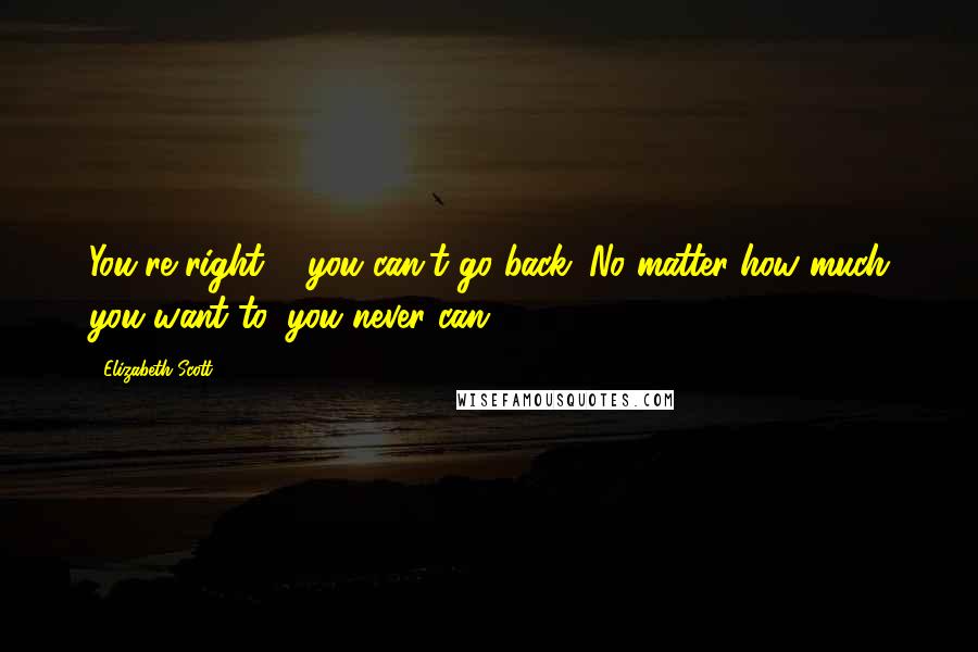 Elizabeth Scott Quotes: You're right ... you can't go back. No matter how much you want to, you never can