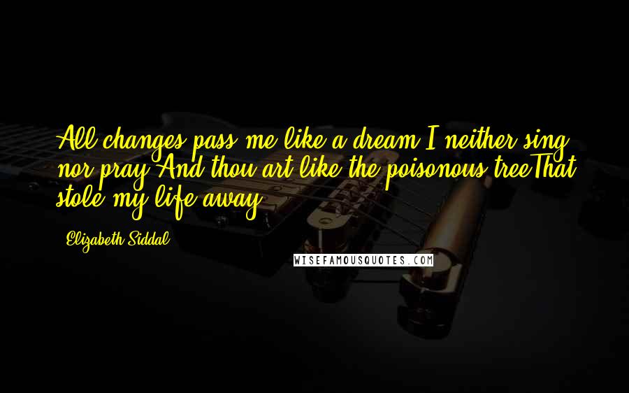 Elizabeth Siddal Quotes: All changes pass me like a dream,I neither sing nor pray;And thou art like the poisonous treeThat stole my life away.