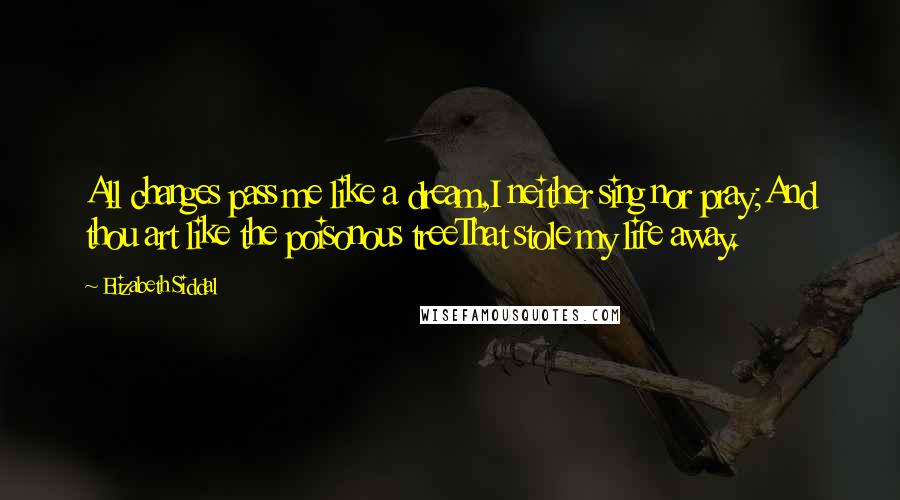 Elizabeth Siddal Quotes: All changes pass me like a dream,I neither sing nor pray;And thou art like the poisonous treeThat stole my life away.