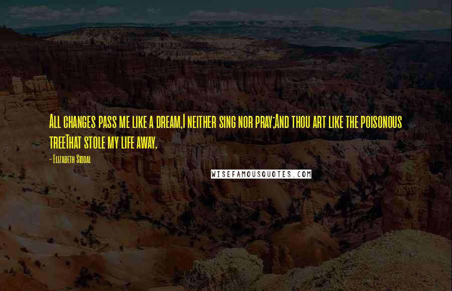 Elizabeth Siddal Quotes: All changes pass me like a dream,I neither sing nor pray;And thou art like the poisonous treeThat stole my life away.