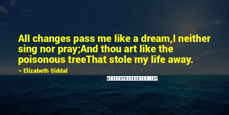 Elizabeth Siddal Quotes: All changes pass me like a dream,I neither sing nor pray;And thou art like the poisonous treeThat stole my life away.