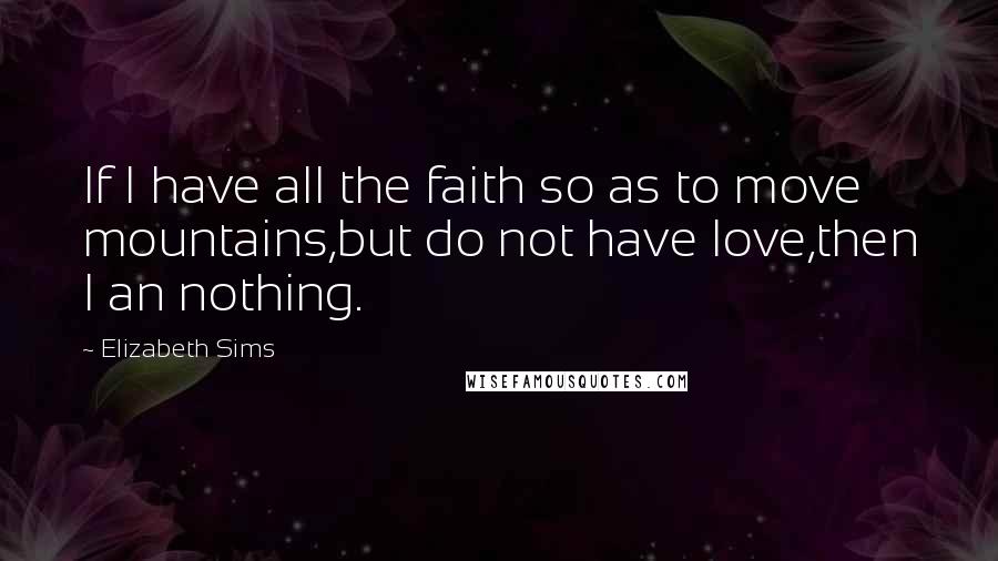 Elizabeth Sims Quotes: If I have all the faith so as to move mountains,but do not have love,then I an nothing.