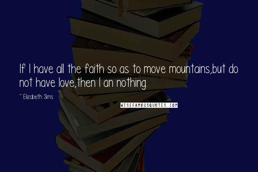 Elizabeth Sims Quotes: If I have all the faith so as to move mountains,but do not have love,then I an nothing.