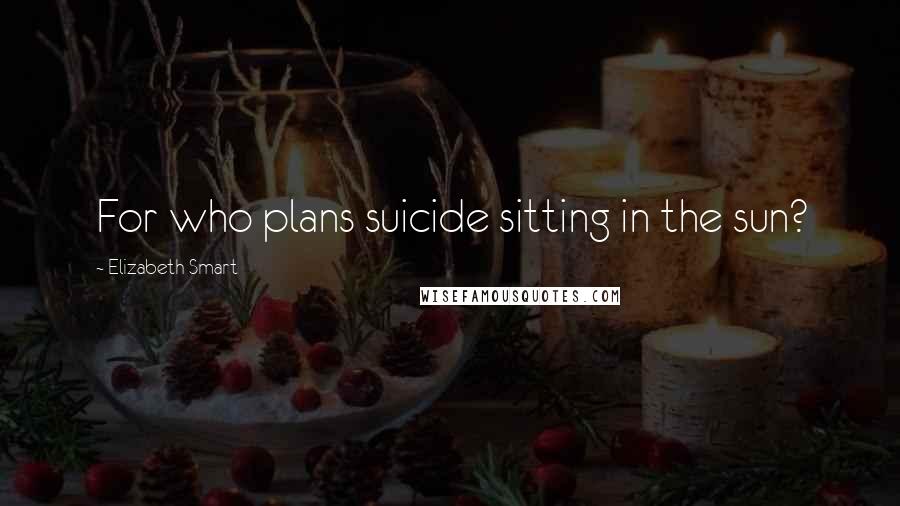 Elizabeth Smart Quotes: For who plans suicide sitting in the sun?