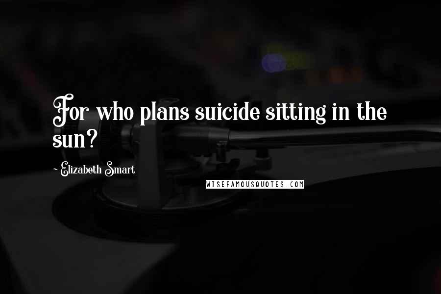 Elizabeth Smart Quotes: For who plans suicide sitting in the sun?