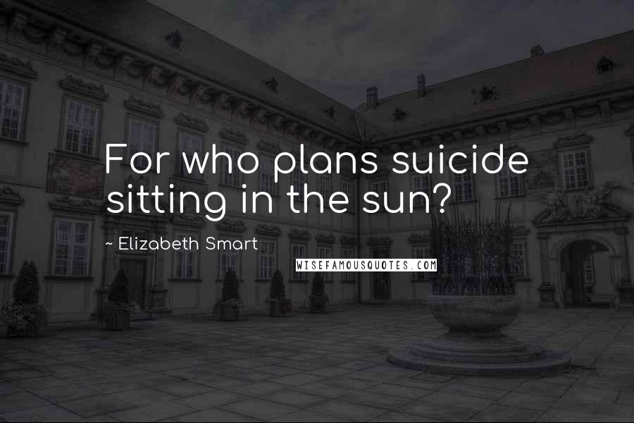 Elizabeth Smart Quotes: For who plans suicide sitting in the sun?