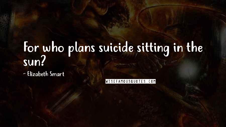 Elizabeth Smart Quotes: For who plans suicide sitting in the sun?