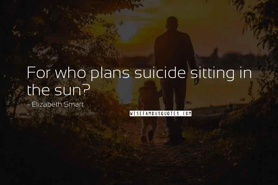 Elizabeth Smart Quotes: For who plans suicide sitting in the sun?