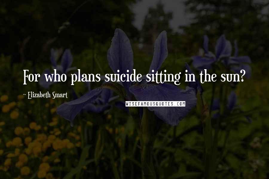 Elizabeth Smart Quotes: For who plans suicide sitting in the sun?