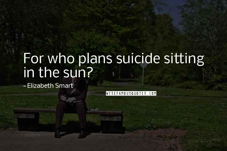 Elizabeth Smart Quotes: For who plans suicide sitting in the sun?