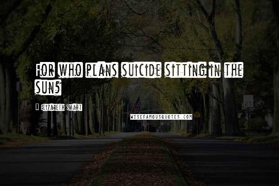 Elizabeth Smart Quotes: For who plans suicide sitting in the sun?