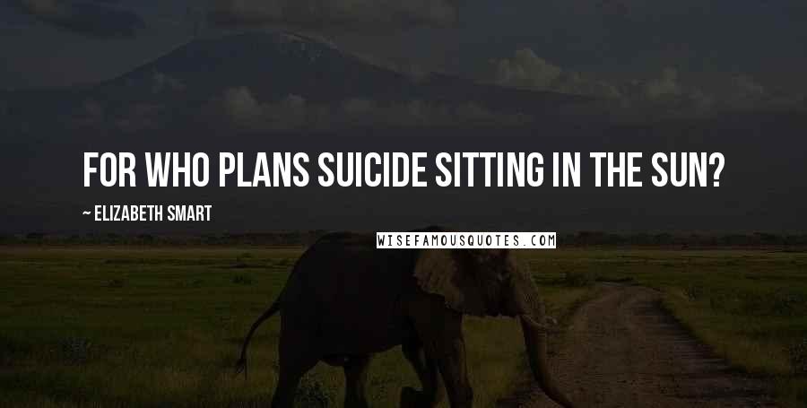 Elizabeth Smart Quotes: For who plans suicide sitting in the sun?