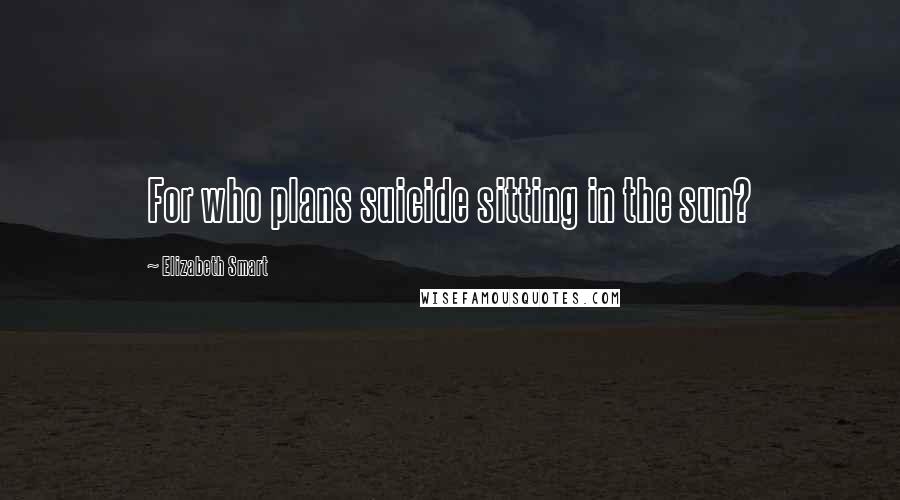 Elizabeth Smart Quotes: For who plans suicide sitting in the sun?