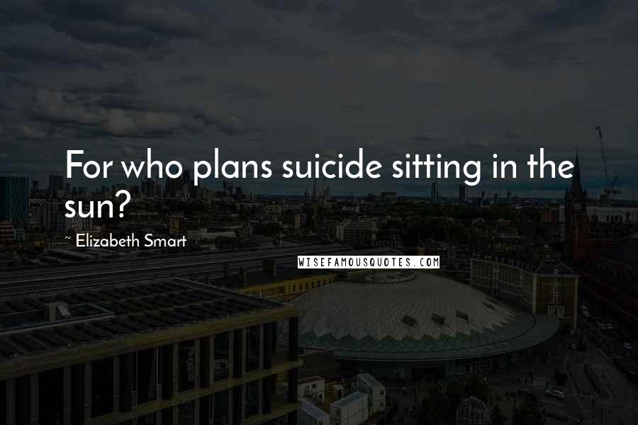 Elizabeth Smart Quotes: For who plans suicide sitting in the sun?