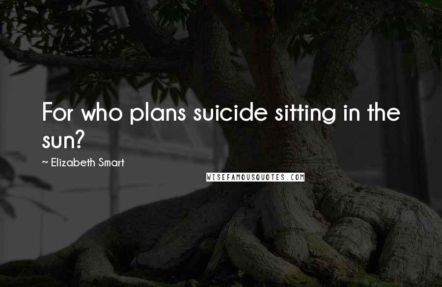 Elizabeth Smart Quotes: For who plans suicide sitting in the sun?