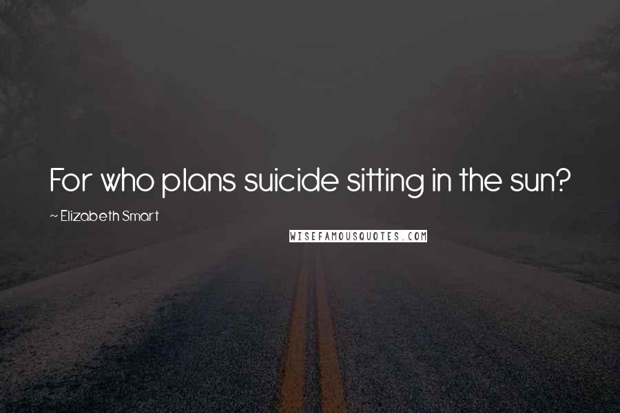 Elizabeth Smart Quotes: For who plans suicide sitting in the sun?