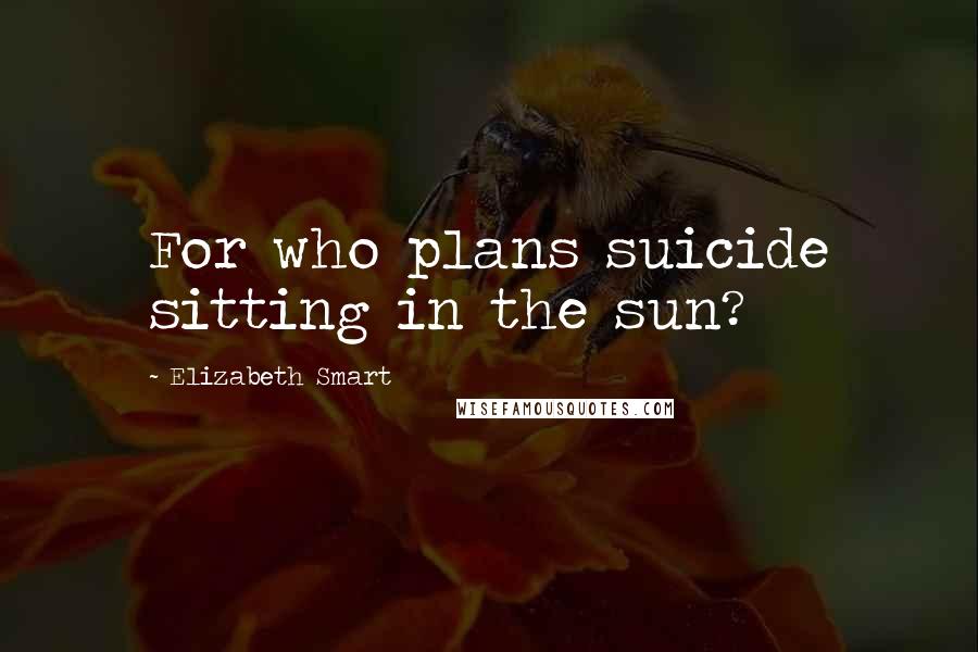 Elizabeth Smart Quotes: For who plans suicide sitting in the sun?