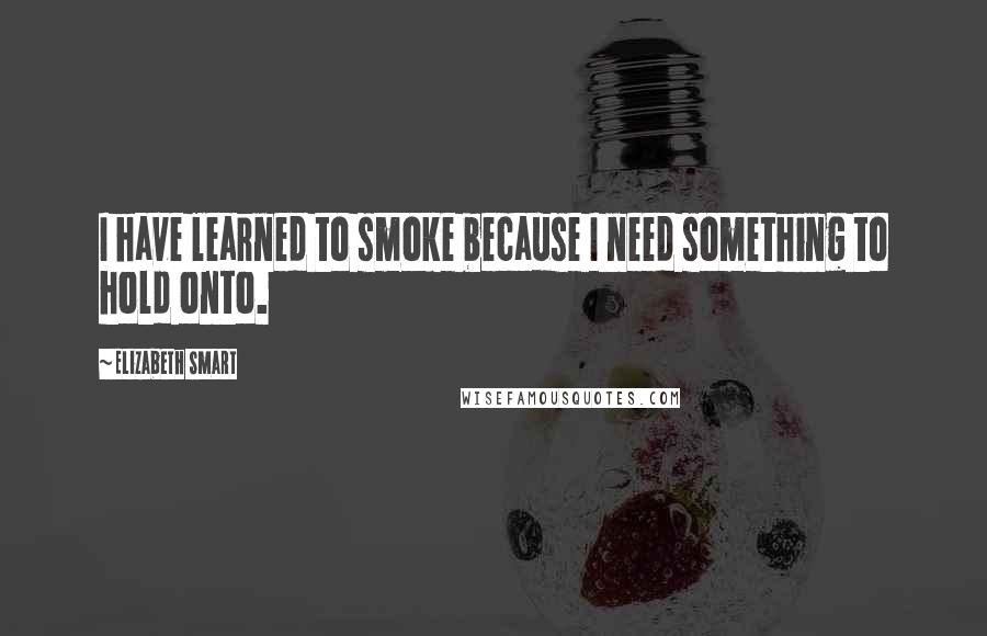 Elizabeth Smart Quotes: I have learned to smoke because I need something to hold onto.