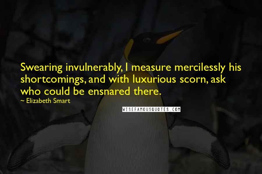 Elizabeth Smart Quotes: Swearing invulnerably, I measure mercilessly his shortcomings, and with luxurious scorn, ask who could be ensnared there.