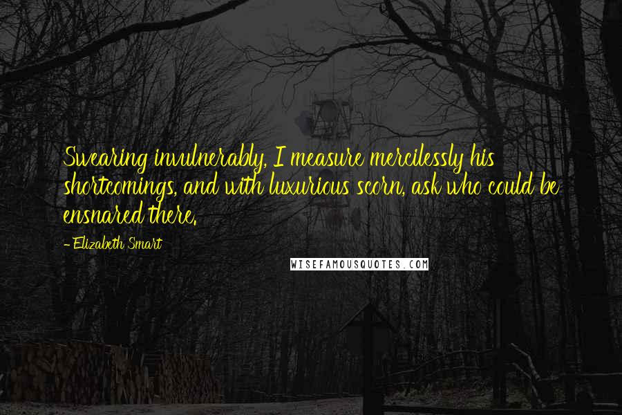 Elizabeth Smart Quotes: Swearing invulnerably, I measure mercilessly his shortcomings, and with luxurious scorn, ask who could be ensnared there.
