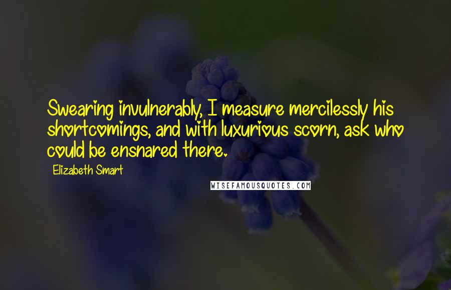 Elizabeth Smart Quotes: Swearing invulnerably, I measure mercilessly his shortcomings, and with luxurious scorn, ask who could be ensnared there.