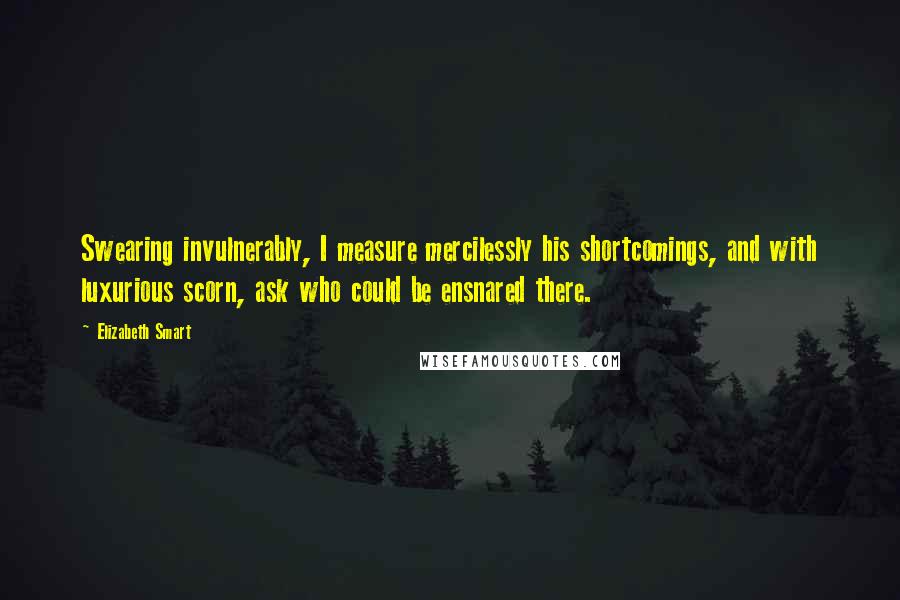 Elizabeth Smart Quotes: Swearing invulnerably, I measure mercilessly his shortcomings, and with luxurious scorn, ask who could be ensnared there.