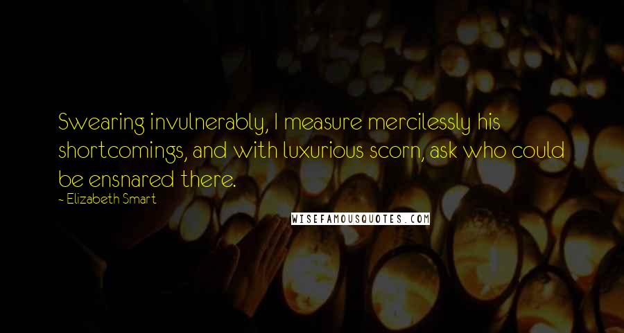 Elizabeth Smart Quotes: Swearing invulnerably, I measure mercilessly his shortcomings, and with luxurious scorn, ask who could be ensnared there.