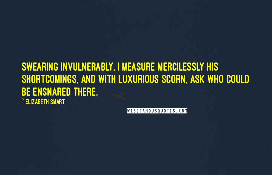 Elizabeth Smart Quotes: Swearing invulnerably, I measure mercilessly his shortcomings, and with luxurious scorn, ask who could be ensnared there.