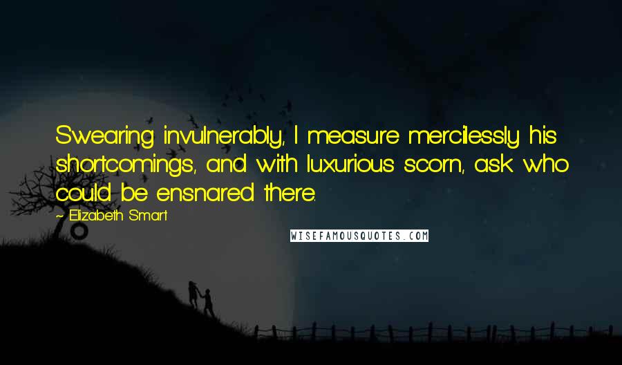 Elizabeth Smart Quotes: Swearing invulnerably, I measure mercilessly his shortcomings, and with luxurious scorn, ask who could be ensnared there.