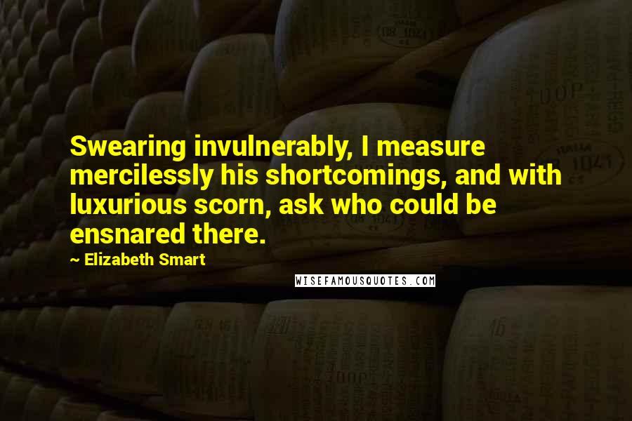 Elizabeth Smart Quotes: Swearing invulnerably, I measure mercilessly his shortcomings, and with luxurious scorn, ask who could be ensnared there.
